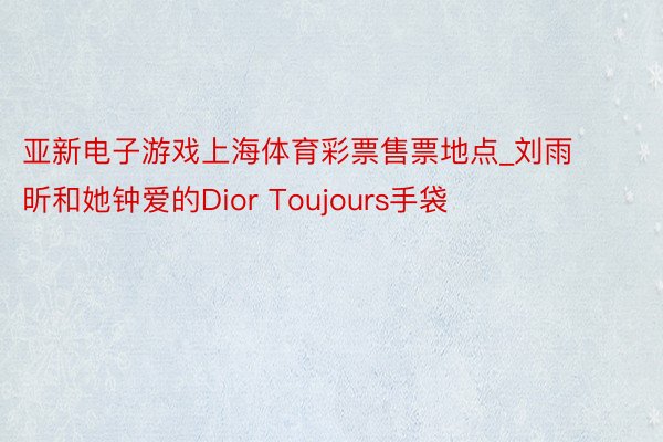 亚新电子游戏上海体育彩票售票地点_刘雨昕和她钟爱的Dior Toujours手袋