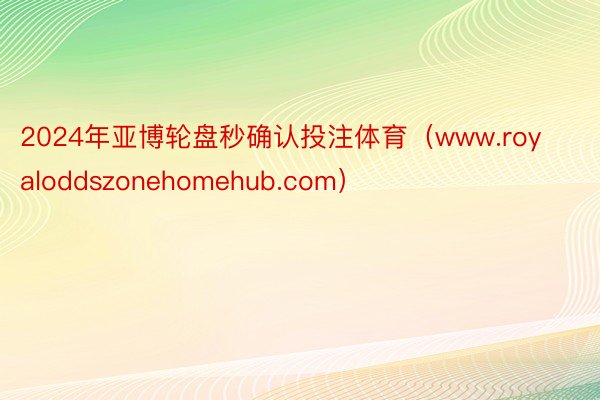 2024年亚博轮盘秒确认投注体育（www.royaloddszonehomehub.com）