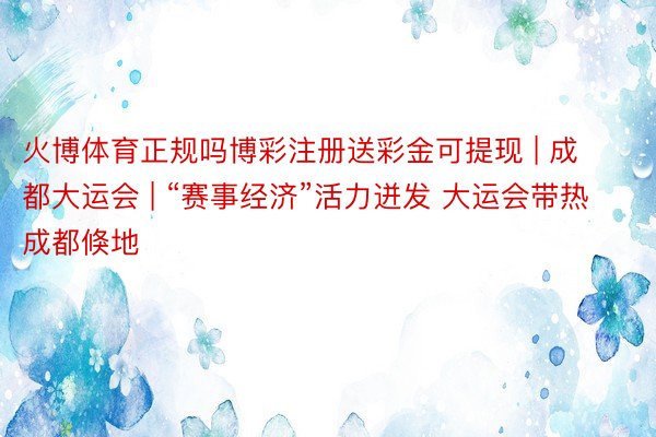 火博体育正规吗博彩注册送彩金可提现 | 成都大运会 | “赛事经济”活力迸发 大运会带热成都倏地