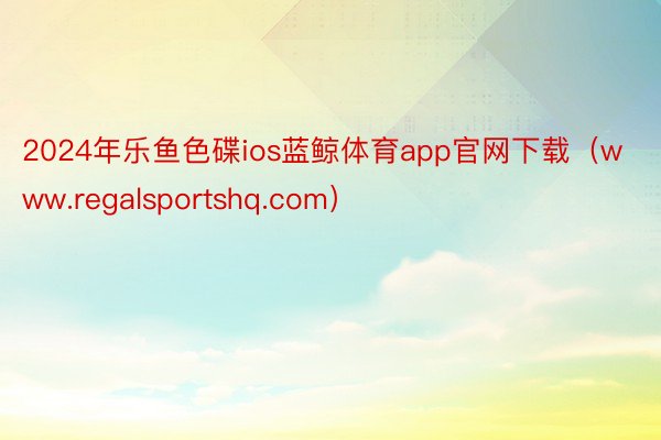 2024年乐鱼色碟ios蓝鲸体育app官网下载（www.regalsportshq.com）