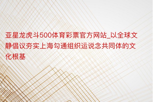 亚星龙虎斗500体育彩票官方网站_以全球文静倡议夯实上海勾通组织运说念共同体的文化根基