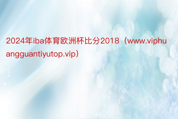 2024年iba体育欧洲杯比分2018（www.viphuangguantiyutop.vip）