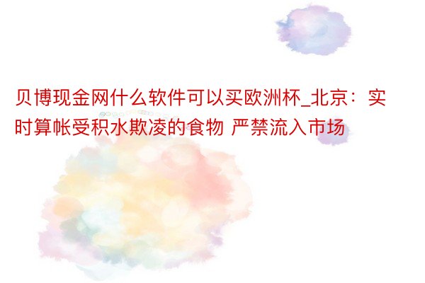 贝博现金网什么软件可以买欧洲杯_北京：实时算帐受积水欺凌的食物 严禁流入市场