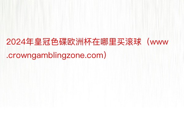 2024年皇冠色碟欧洲杯在哪里买滚球（www.crowngamblingzone.com）