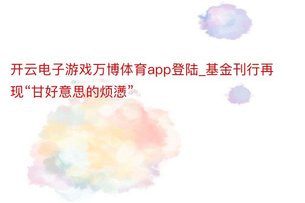 开云电子游戏万博体育app登陆_基金刊行再现“甘好意思的烦懑”