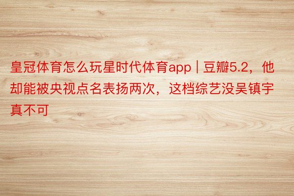 皇冠体育怎么玩星时代体育app | 豆瓣5.2，他却能被央视点名表扬两次，这档综艺没吴镇宇真不可