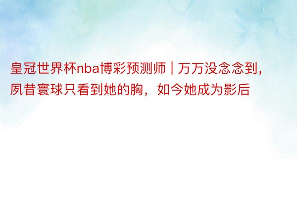 皇冠世界杯nba博彩预测师 | 万万没念念到，夙昔寰球只看到她的胸，如今她成为影后