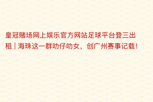 皇冠赌场网上娱乐官方网站足球平台登三出租 | 海珠这一群叻仔叻女，创广州赛事记载！