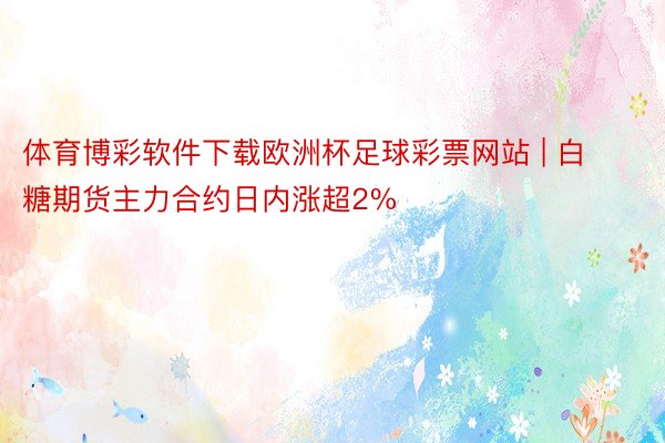 体育博彩软件下载欧洲杯足球彩票网站 | 白糖期货主力合约日内涨超2%