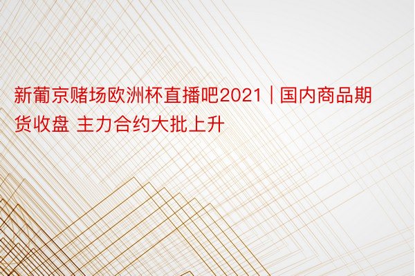 新葡京赌场欧洲杯直播吧2021 | 国内商品期货收盘 主力合约大批上升