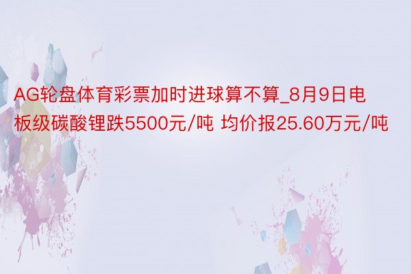 AG轮盘体育彩票加时进球算不算_8月9日电板级碳酸锂跌5500元/吨 均价报25.60万元/吨