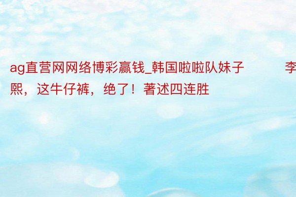 ag直营网网络博彩赢钱_韩国啦啦队妹子이주희李珠煕，这牛仔裤，绝了！著述四连胜