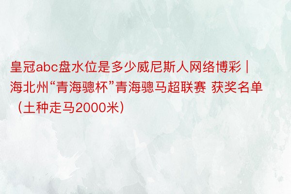 皇冠abc盘水位是多少威尼斯人网络博彩 | 海北州“青海骢杯”青海骢马超联赛 获奖名单（土种走马2000米）