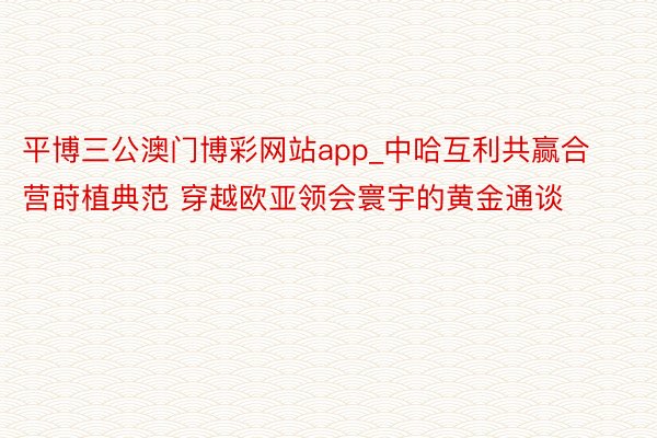 平博三公澳门博彩网站app_中哈互利共赢合营莳植典范 穿越欧亚领会寰宇的黄金通谈