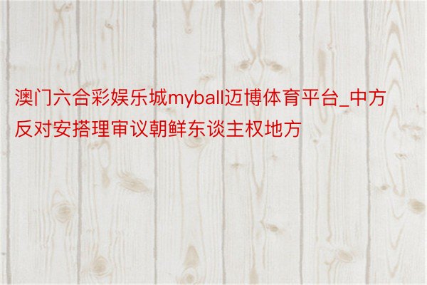 澳门六合彩娱乐城myball迈博体育平台_中方反对安搭理审议朝鲜东谈主权地方