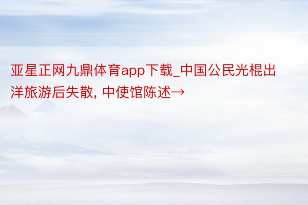 亚星正网九鼎体育app下载_中国公民光棍出洋旅游后失散, 中使馆陈述→