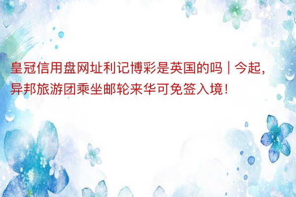 皇冠信用盘网址利记博彩是英国的吗 | 今起，异邦旅游团乘坐邮轮来华可免签入境！