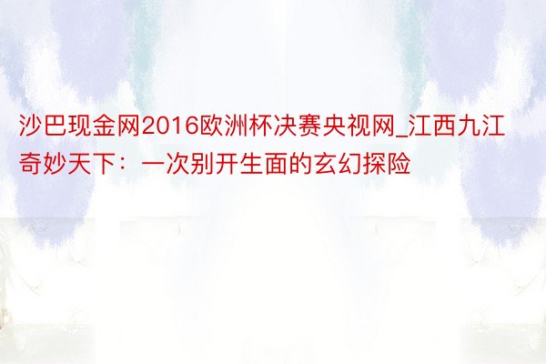 沙巴现金网2016欧洲杯决赛央视网_江西九江奇妙天下：一次别开生面的玄幻探险