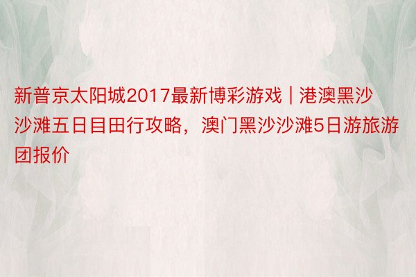 新普京太阳城2017最新博彩游戏 | 港澳黑沙沙滩五日目田行攻略，澳门黑沙沙滩5日游旅游团报价