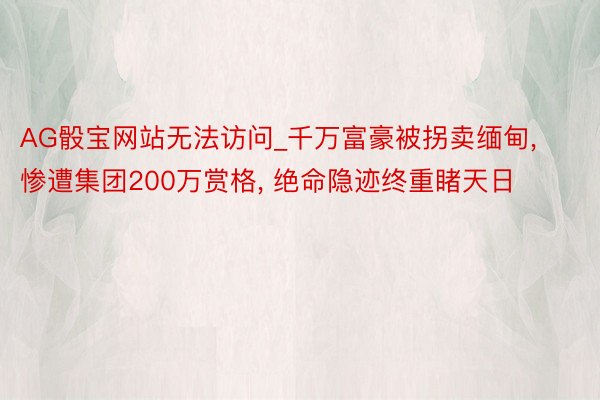 AG骰宝网站无法访问_千万富豪被拐卖缅甸， 惨遭集团200万赏格， 绝命隐迹终重睹天日