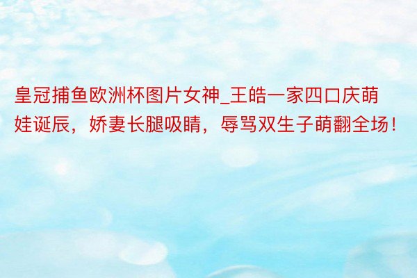 皇冠捕鱼欧洲杯图片女神_王皓一家四口庆萌娃诞辰，娇妻长腿吸睛，辱骂双生子萌翻全场！