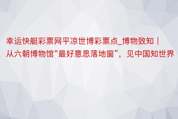 幸运快艇彩票网平凉世博彩票点_博物致知｜从六朝博物馆“最好意思落地窗”，见中国知世界