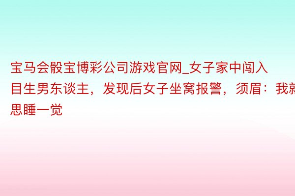 宝马会骰宝博彩公司游戏官网_女子家中闯入目生男东谈主，发现后女子坐窝报警，须眉：我就思睡一觉