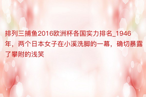 排列三捕鱼2016欧洲杯各国实力排名_1946年，两个日本女子在小溪洗脚的一幕，确切暴露了攀附的浅笑