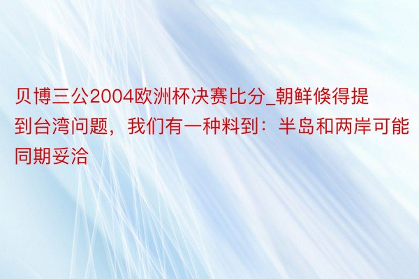 贝博三公2004欧洲杯决赛比分_朝鲜倏得提到台湾问题，我们有一种料到：半岛和两岸可能同期妥洽