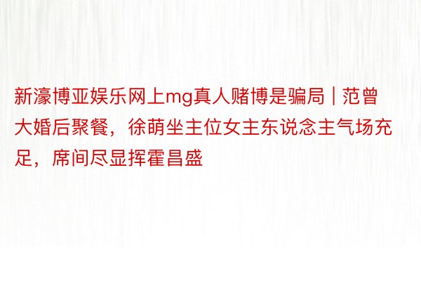 新濠博亚娱乐网上mg真人赌博是骗局 | 范曾大婚后聚餐，徐萌坐主位女主东说念主气场充足，席间尽显挥霍昌盛