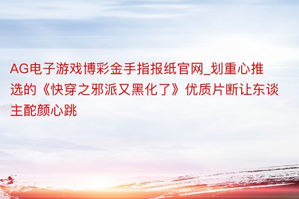 AG电子游戏博彩金手指报纸官网_划重心推选的《快穿之邪派又黑化了》优质片断让东谈主酡颜心跳