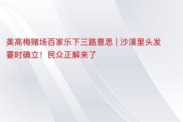 美高梅赌场百家乐下三路意思 | 沙漠里头发霎时确立！民众正解来了