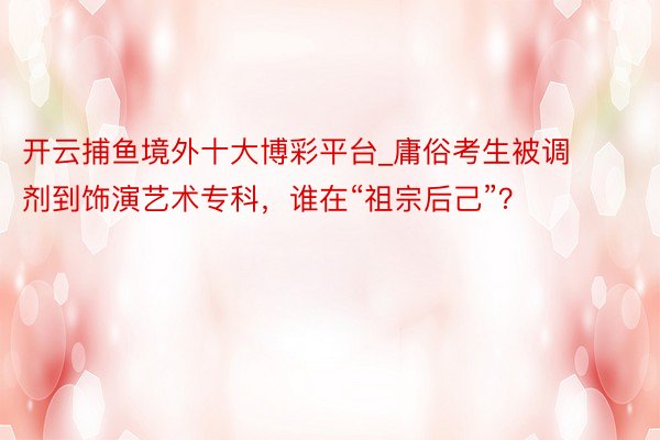 开云捕鱼境外十大博彩平台_庸俗考生被调剂到饰演艺术专科，谁在“祖宗后己”？