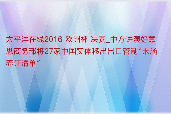 太平洋在线2016 欧洲杯 决赛_中方讲演好意思商务部将27家中国实体移出出口管制“未涵养证清单”