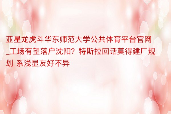 亚星龙虎斗华东师范大学公共体育平台官网_工场有望落户沈阳？特斯拉回话莫得建厂规划 系浅显友好不异