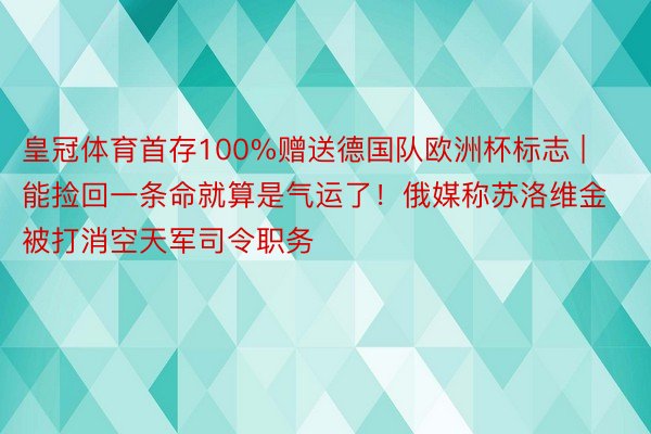 皇冠体育首存100%赠送德国队欧洲杯标志 | 能捡回一条命就算是气运了！俄媒称苏洛维金被打消空天军司令职务