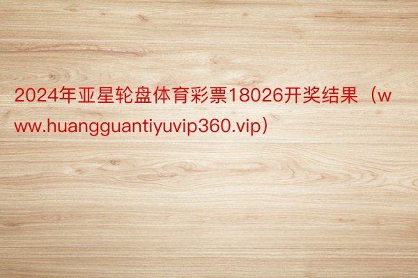 2024年亚星轮盘体育彩票18026开奖结果（www.huangguantiyuvip360.vip）