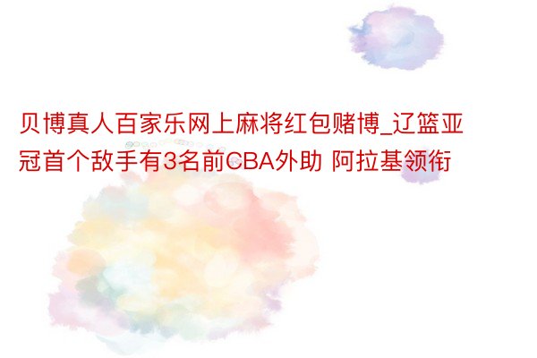 贝博真人百家乐网上麻将红包赌博_辽篮亚冠首个敌手有3名前CBA外助 阿拉基领衔