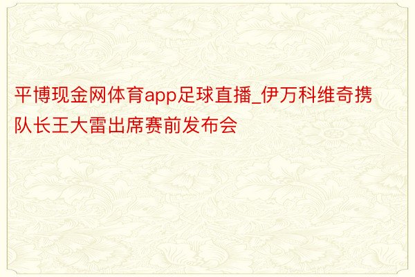 平博现金网体育app足球直播_伊万科维奇携队长王大雷出席赛前发布会