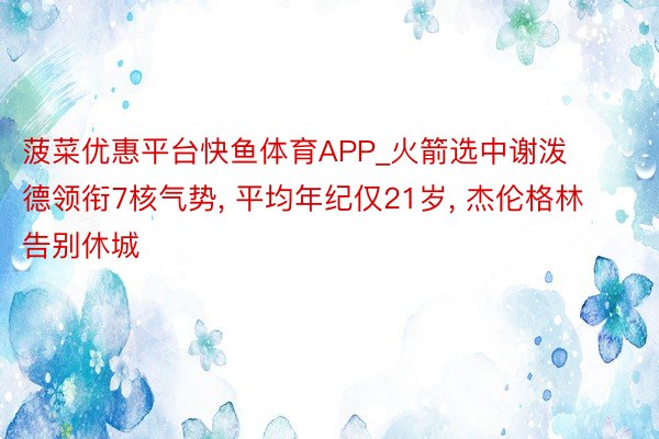 菠菜优惠平台快鱼体育APP_火箭选中谢泼德领衔7核气势, 平均年纪仅21岁, 杰伦格林告别休城