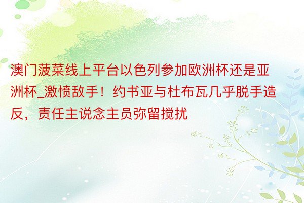 澳门菠菜线上平台以色列参加欧洲杯还是亚洲杯_激愤敌手！约书亚与杜布瓦几乎脱手造反，责任主说念主员弥留搅扰