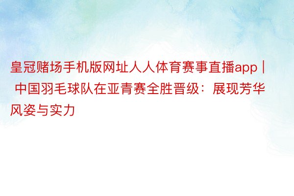 皇冠赌场手机版网址人人体育赛事直播app | 中国羽毛球队在亚青赛全胜晋级：展现芳华风姿与实力