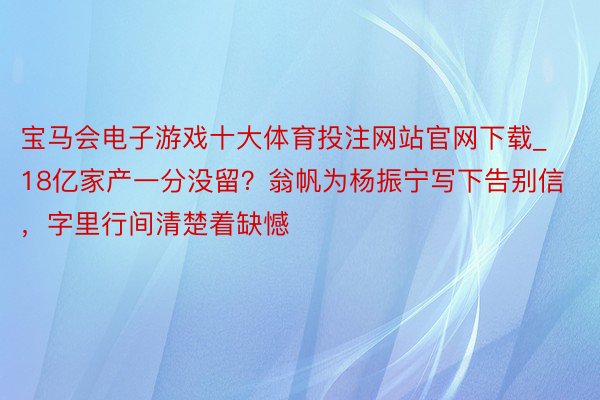 宝马会电子游戏十大体育投注网站官网下载_18亿家产一分没留？翁帆为杨振宁写下告别信，字里行间清楚着缺憾