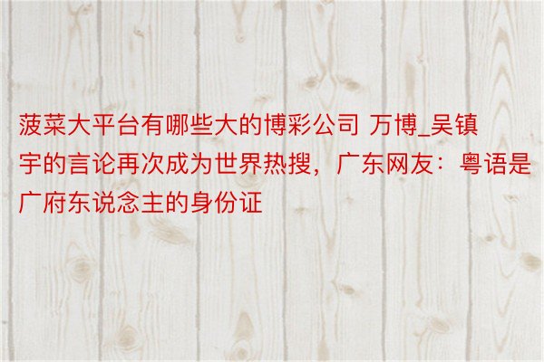 菠菜大平台有哪些大的博彩公司 万博_吴镇宇的言论再次成为世界热搜，广东网友：粤语是广府东说念主的身份证