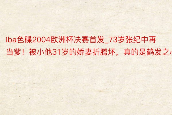 iba色碟2004欧洲杯决赛首发_73岁张纪中再当爹！被小他31岁的娇妻折腾坏，真的是鹤发之心