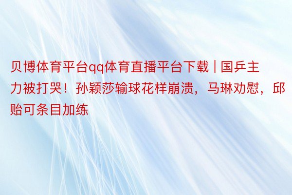 贝博体育平台qq体育直播平台下载 | 国乒主力被打哭！孙颖莎输球花样崩溃，马琳劝慰，邱贻可条目加练