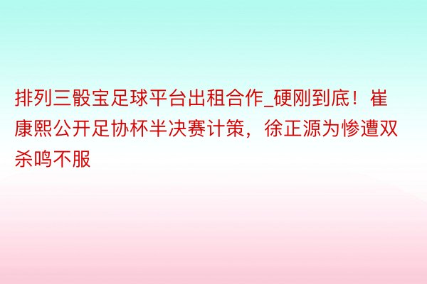 排列三骰宝足球平台出租合作_硬刚到底！崔康熙公开足协杯半决赛计策，徐正源为惨遭双杀鸣不服