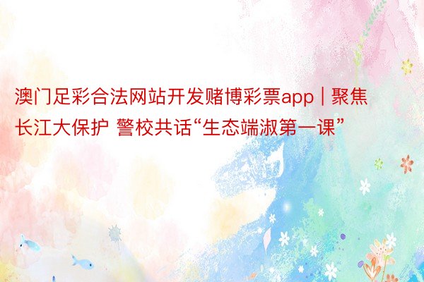 澳门足彩合法网站开发赌博彩票app | 聚焦长江大保护 警校共话“生态端淑第一课”