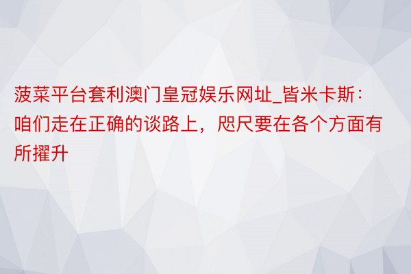 菠菜平台套利澳门皇冠娱乐网址_皆米卡斯：咱们走在正确的谈路上，咫尺要在各个方面有所擢升