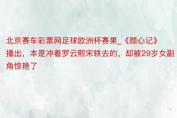 北京赛车彩票网足球欧洲杯赛果_《颜心记》播出，本是冲着罗云熙宋轶去的，却被29岁女副角惊艳了